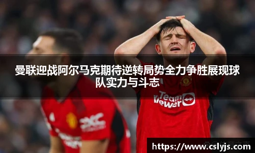 曼联迎战阿尔马克期待逆转局势全力争胜展现球队实力与斗志